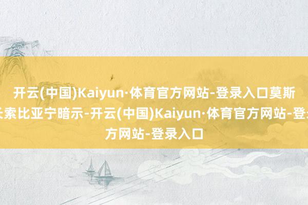 开云(中国)Kaiyun·体育官方网站-登录入口莫斯科市长索比亚宁暗示-开云(中国)Kaiyun·体育官方网站-登录入口