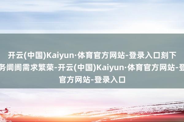 开云(中国)Kaiyun·体育官方网站-登录入口刻下有关业务阛阓需求繁荣-开云(中国)Kaiyun·体育官方网站-登录入口