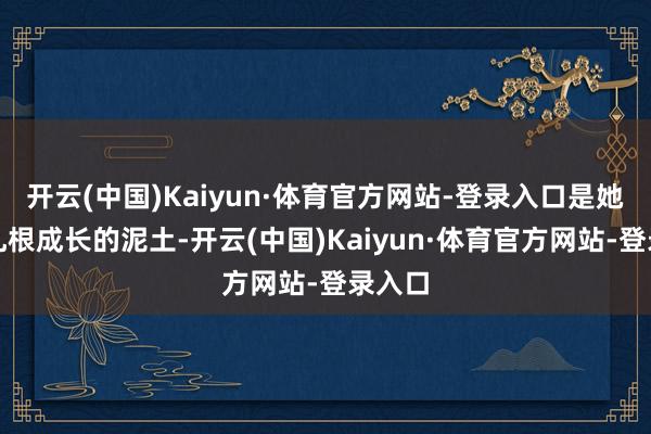 开云(中国)Kaiyun·体育官方网站-登录入口是她得以扎根成长的泥土-开云(中国)Kaiyun·体育官方网站-登录入口