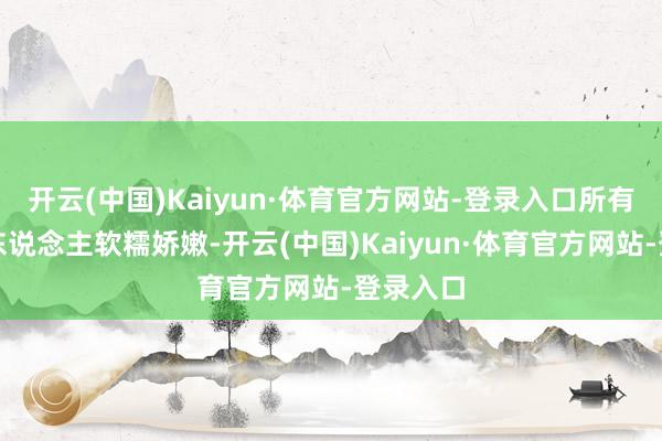 开云(中国)Kaiyun·体育官方网站-登录入口所有这个词东说念主软糯娇嫩-开云(中国)Kaiyun·体育官方网站-登录入口