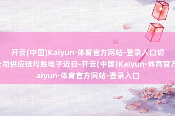 开云(中国)Kaiyun·体育官方网站-登录入口切入国表里头部公司供应链均胜电子近日-开云(中国)Kaiyun·体育官方网站-登录入口