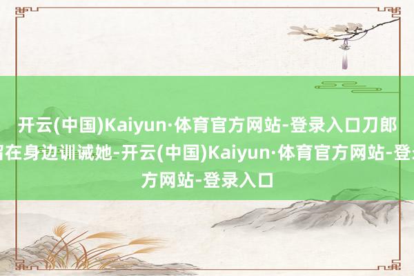 开云(中国)Kaiyun·体育官方网站-登录入口刀郎亲身留在身边训诫她-开云(中国)Kaiyun·体育官方网站-登录入口