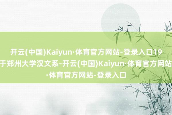 开云(中国)Kaiyun·体育官方网站-登录入口1994年毕业于郑州大学汉文系-开云(中国)Kaiyun·体育官方网站-登录入口