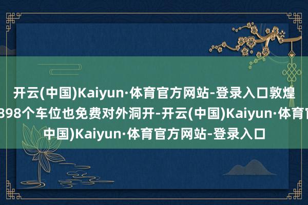 开云(中国)Kaiyun·体育官方网站-登录入口敦煌市55处泊车场、8898个车位也免费对外洞开-开云(中国)Kaiyun·体育官方网站-登录入口