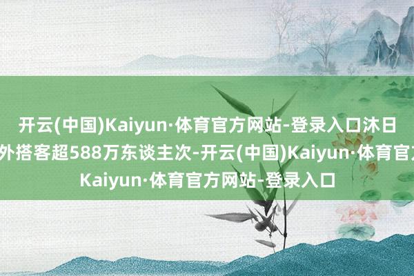 开云(中国)Kaiyun·体育官方网站-登录入口沐日历间全省管待省外搭客超588万东谈主次-开云(中国)Kaiyun·体育官方网站-登录入口