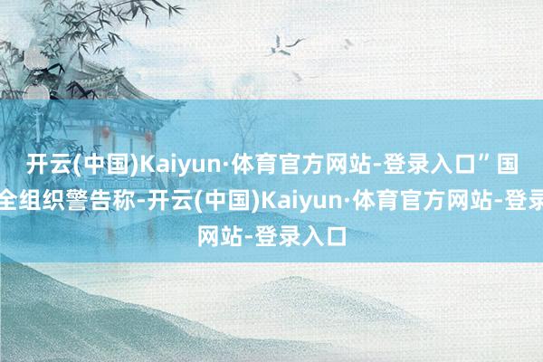 开云(中国)Kaiyun·体育官方网站-登录入口”国度安全组织警告称-开云(中国)Kaiyun·体育官方网站-登录入口