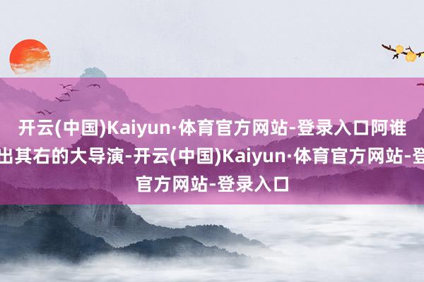 开云(中国)Kaiyun·体育官方网站-登录入口阿谁也曾无出其右的大导演-开云(中国)Kaiyun·体育官方网站-登录入口