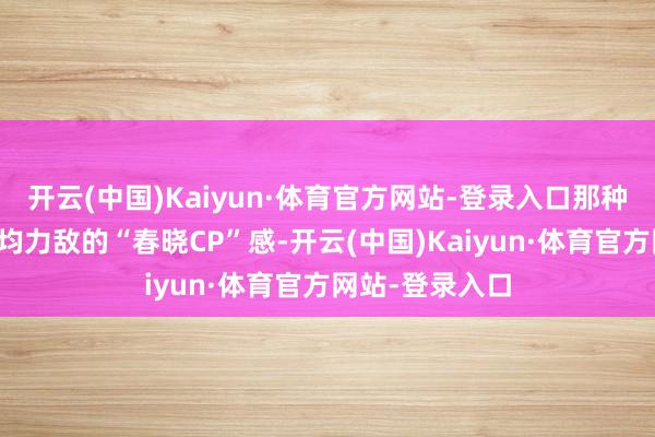 开云(中国)Kaiyun·体育官方网站-登录入口那种岁月静好、势均力敌的“春晓CP”感-开云(中国)Kaiyun·体育官方网站-登录入口