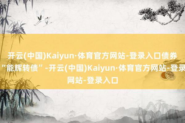 开云(中国)Kaiyun·体育官方网站-登录入口债券简称“能辉转债”-开云(中国)Kaiyun·体育官方网站-登录入口