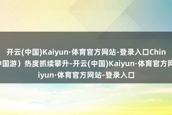 开云(中国)Kaiyun·体育官方网站-登录入口China Travel（中国游）热度抓续攀升-开云(中国)Kaiyun·体育官方网站-登录入口