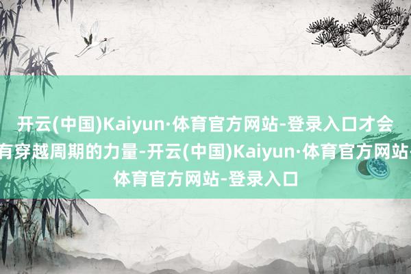 开云(中国)Kaiyun·体育官方网站-登录入口才会让品牌领有穿越周期的力量-开云(中国)Kaiyun·体育官方网站-登录入口
