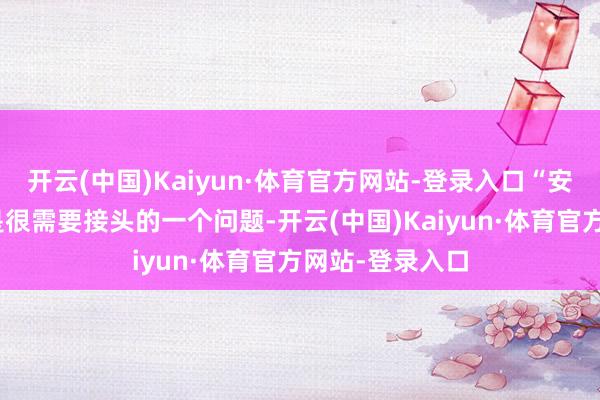 开云(中国)Kaiyun·体育官方网站-登录入口“安妥拓展上风”是很需要接头的一个问题-开云(中国)Kaiyun·体育官方网站-登录入口