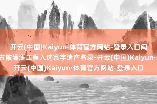 开云(中国)Kaiyun·体育官方网站-登录入口闽南首个！福建长泰龙津古陂灌溉工程入选寰宇遗产名录-开云(中国)Kaiyun·体育官方网站-登录入口