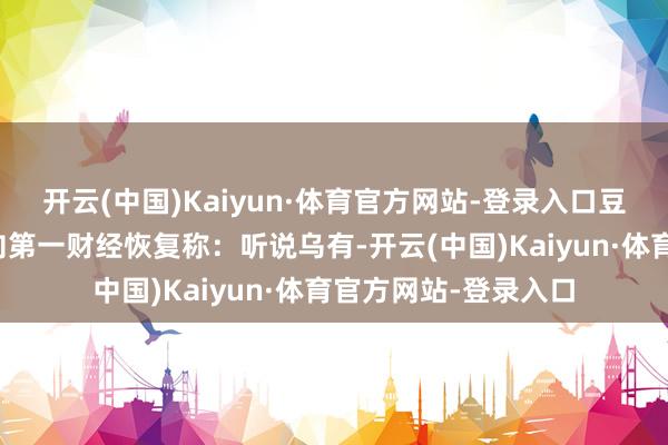 开云(中国)Kaiyun·体育官方网站-登录入口豆包关连清雅东谈主向第一财经恢复称：听说乌有-开云(中国)Kaiyun·体育官方网站-登录入口