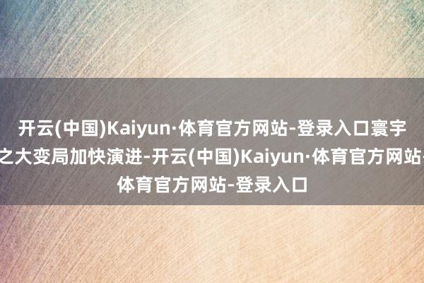 开云(中国)Kaiyun·体育官方网站-登录入口寰宇百年未有之大变局加快演进-开云(中国)Kaiyun·体育官方网站-登录入口