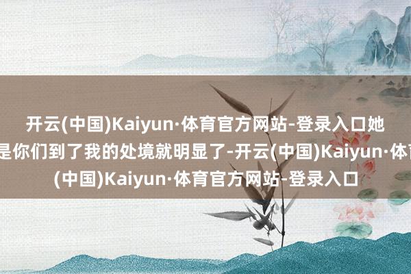 开云(中国)Kaiyun·体育官方网站-登录入口她阐发注解说念：“若是你们到了我的处境就明显了-开云(中国)Kaiyun·体育官方网站-登录入口
