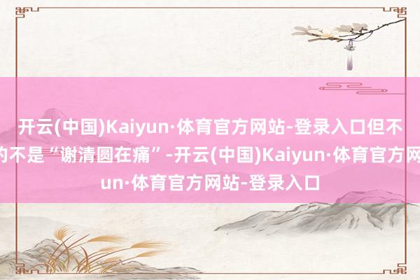 开云(中国)Kaiyun·体育官方网站-登录入口但不雅众感受到的不是“谢清圆在痛”-开云(中国)Kaiyun·体育官方网站-登录入口