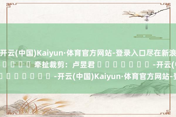 开云(中国)Kaiyun·体育官方网站-登录入口尽在新浪财经APP            						牵扯裁剪：卢昱君 							-开云(中国)Kaiyun·体育官方网站-登录入口