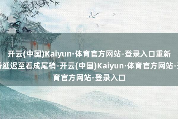 开云(中国)Kaiyun·体育官方网站-登录入口重新顶、背脊延迟至看成尾梢-开云(中国)Kaiyun·体育官方网站-登录入口