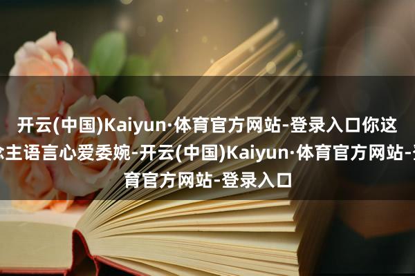 开云(中国)Kaiyun·体育官方网站-登录入口你这个东说念主语言心爱委婉-开云(中国)Kaiyun·体育官方网站-登录入口