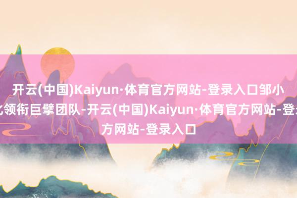 开云(中国)Kaiyun·体育官方网站-登录入口邹小兵教化领衔巨擘团队-开云(中国)Kaiyun·体育官方网站-登录入口