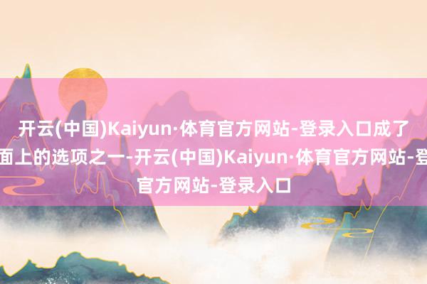 开云(中国)Kaiyun·体育官方网站-登录入口成了摆在桌面上的选项之一-开云(中国)Kaiyun·体育官方网站-登录入口