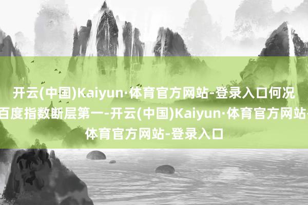 开云(中国)Kaiyun·体育官方网站-登录入口何况衔接两年百度指数断层第一-开云(中国)Kaiyun·体育官方网站-登录入口